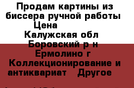 Продам картины из биссера ручной работы. › Цена ­ 500-1000 - Калужская обл., Боровский р-н, Ермолино г. Коллекционирование и антиквариат » Другое   